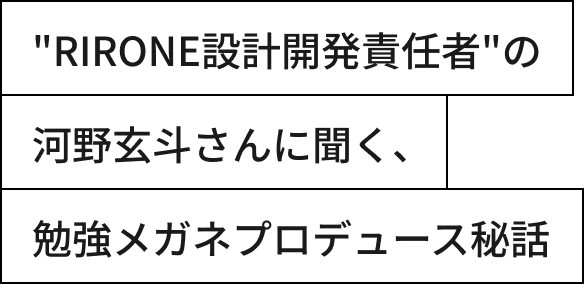 RIRONE設計開発責任者の河野玄斗さんに聞く、勉強メガネプロデュース秘話